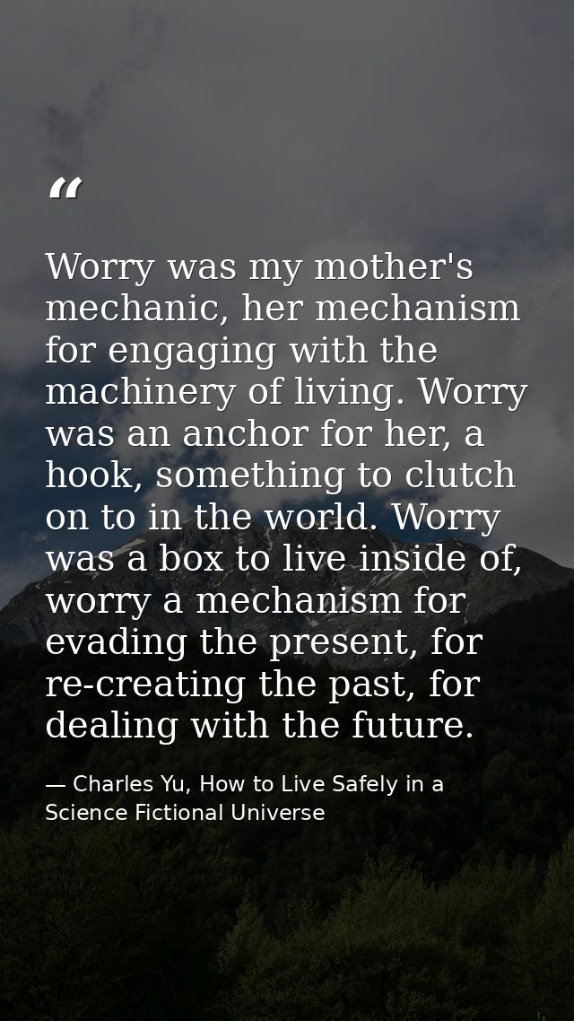 Worry was my mother's mechanic, her mechanism for engaging with the machinery of living. Worry was an anchor for her, a  — Charles Yu, How to Live Safely in a Science Fictional Universe