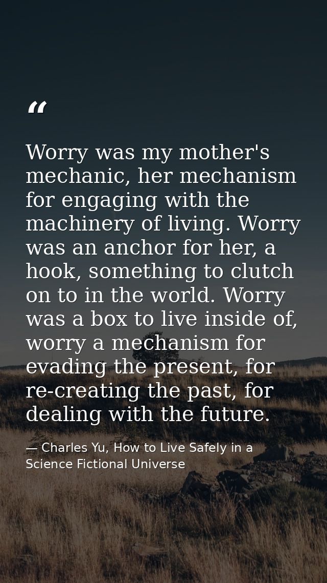 Worry was my mother's mechanic, her mechanism for engaging with the machinery of living. Worry was an anchor for her, a  — Charles Yu, How to Live Safely in a Science Fictional Universe