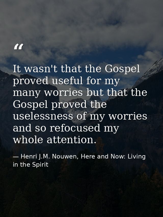 It wasn't that the Gospel proved useful for my many worries but that the Gospel proved the uselessness of my worries and — Henri J.M. Nouwen, Here and Now: Living in the Spirit