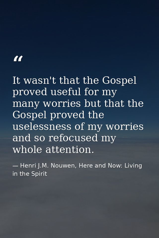 It wasn't that the Gospel proved useful for my many worries but that the Gospel proved the uselessness of my worries and — Henri J.M. Nouwen, Here and Now: Living in the Spirit