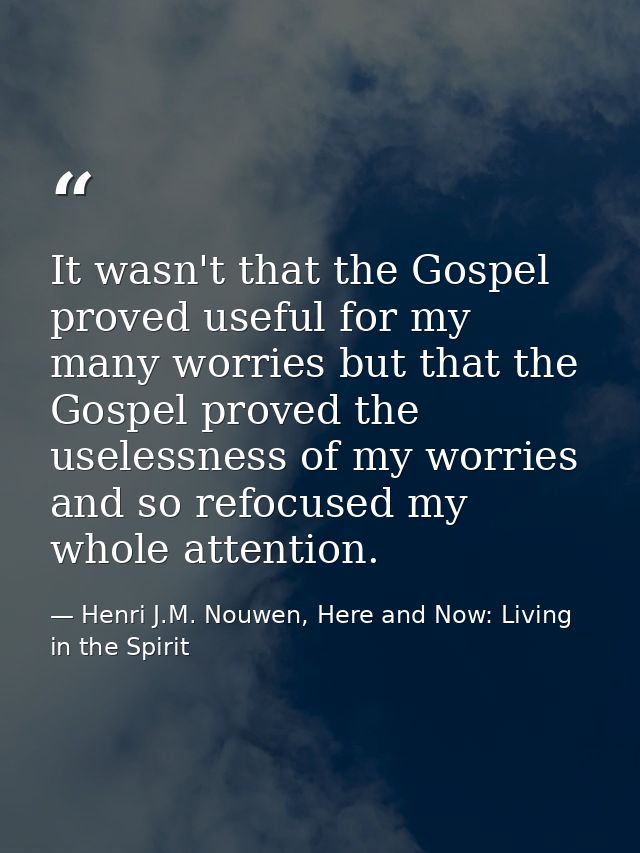 It wasn't that the Gospel proved useful for my many worries but that the Gospel proved the uselessness of my worries and — Henri J.M. Nouwen, Here and Now: Living in the Spirit