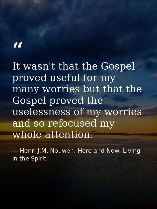 It wasn't that the Gospel proved useful for my many worries but that the Gospel proved the uselessness of my worries and — Henri J.M. Nouwen, Here and Now: Living in the Spirit
