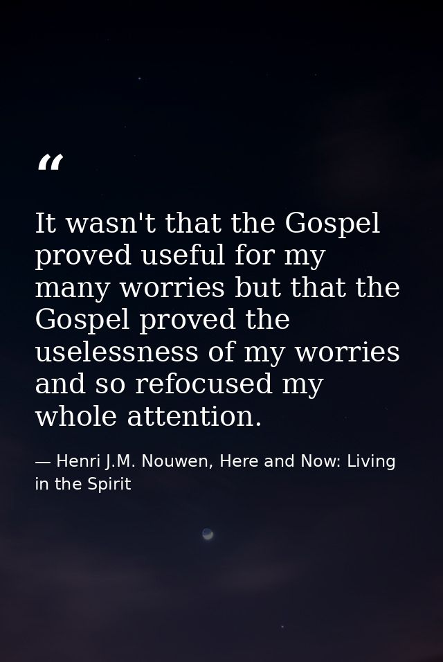 It wasn't that the Gospel proved useful for my many worries but that the Gospel proved the uselessness of my worries and — Henri J.M. Nouwen, Here and Now: Living in the Spirit