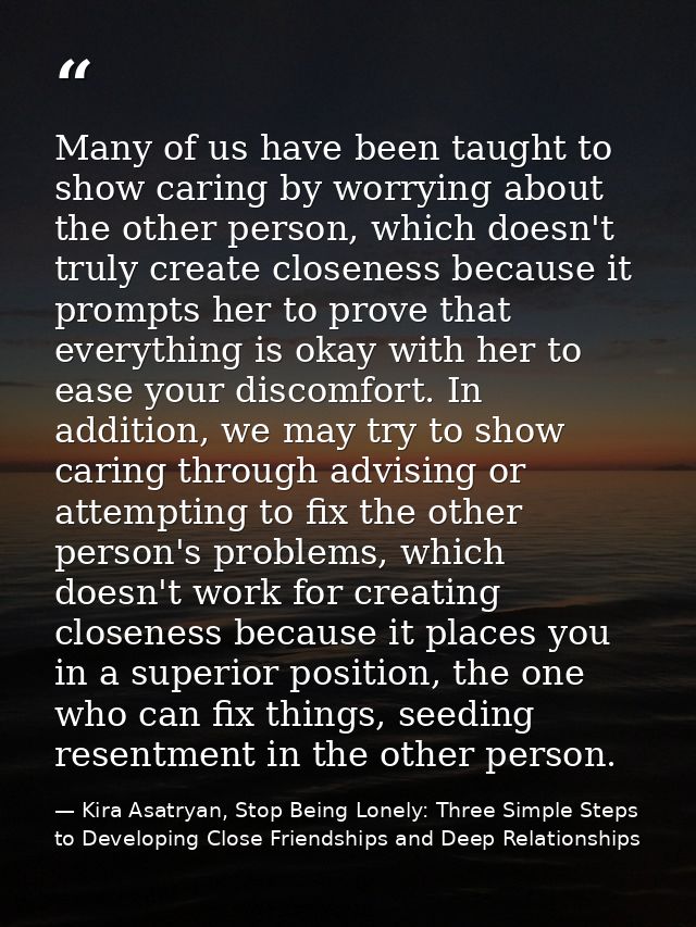 Many of us have been taught to show caring by worrying about the other person, which doesn't truly create closeness beca — Kira Asatryan, Stop Being Lonely: Three Simple Steps to Developing Close Friendships and Deep Relationships