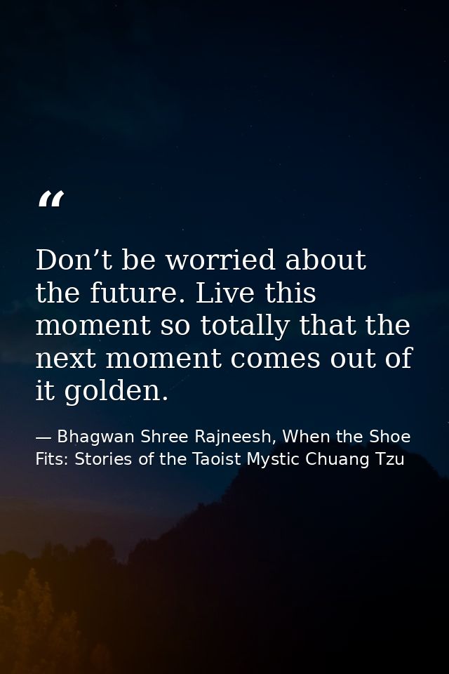 Don’t be worried about the future. Live this moment so totally that the next moment comes out of it golden. — Bhagwan Shree Rajneesh, When the Shoe Fits: Stories of the Taoist Mystic Chuang Tzu