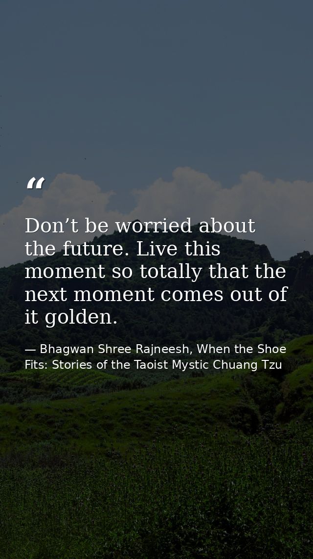 Don’t be worried about the future. Live this moment so totally that the next moment comes out of it golden. — Bhagwan Shree Rajneesh, When the Shoe Fits: Stories of the Taoist Mystic Chuang Tzu