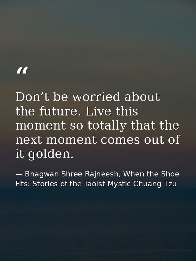 Don’t be worried about the future. Live this moment so totally that the next moment comes out of it golden. — Bhagwan Shree Rajneesh, When the Shoe Fits: Stories of the Taoist Mystic Chuang Tzu