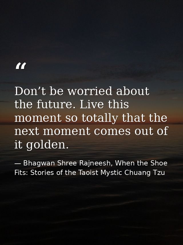 Don’t be worried about the future. Live this moment so totally that the next moment comes out of it golden. — Bhagwan Shree Rajneesh, When the Shoe Fits: Stories of the Taoist Mystic Chuang Tzu