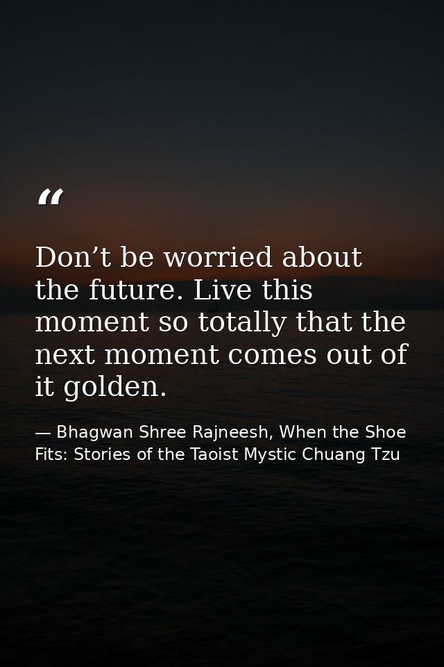 Don’t be worried about the future. Live this moment so totally that the next moment comes out of it golden. — Bhagwan Shree Rajneesh, When the Shoe Fits: Stories of the Taoist Mystic Chuang Tzu