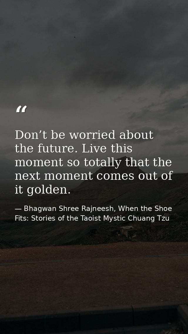 Don’t be worried about the future. Live this moment so totally that the next moment comes out of it golden. — Bhagwan Shree Rajneesh, When the Shoe Fits: Stories of the Taoist Mystic Chuang Tzu