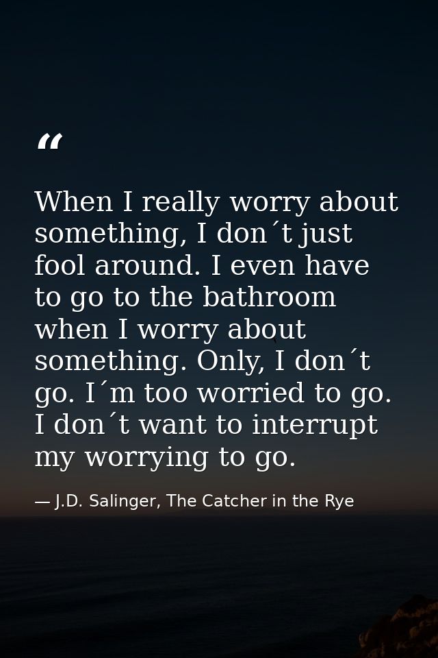 When I really worry about something, I don´t just fool around. I even have to go to the bathroom when I worry about some — J.D. Salinger, The Catcher in the Rye