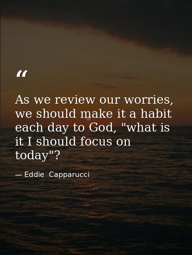 As we review our worries, we should make it a habit each day to God, "what is it I should focus on today"? — Eddie  Capparucci