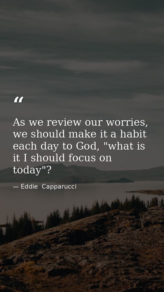 As we review our worries, we should make it a habit each day to God, "what is it I should focus on today"? — Eddie  Capparucci