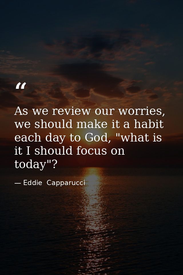 As we review our worries, we should make it a habit each day to God, "what is it I should focus on today"? — Eddie  Capparucci