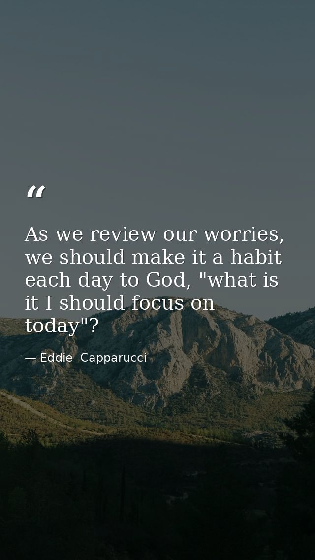 As we review our worries, we should make it a habit each day to God, "what is it I should focus on today"? — Eddie  Capparucci