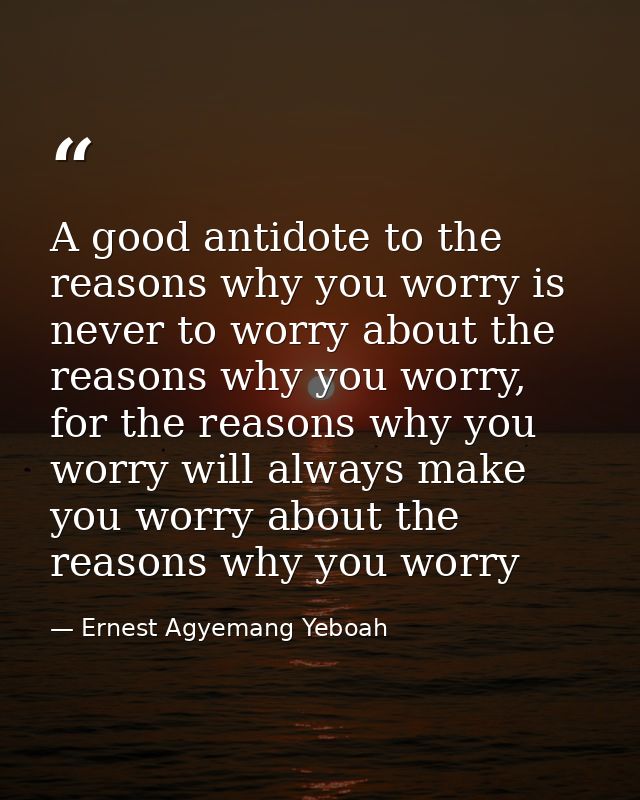 A good antidote to the reasons why you worry is never to worry about the reasons why you worry, for the reasons why you  — Ernest Agyemang Yeboah