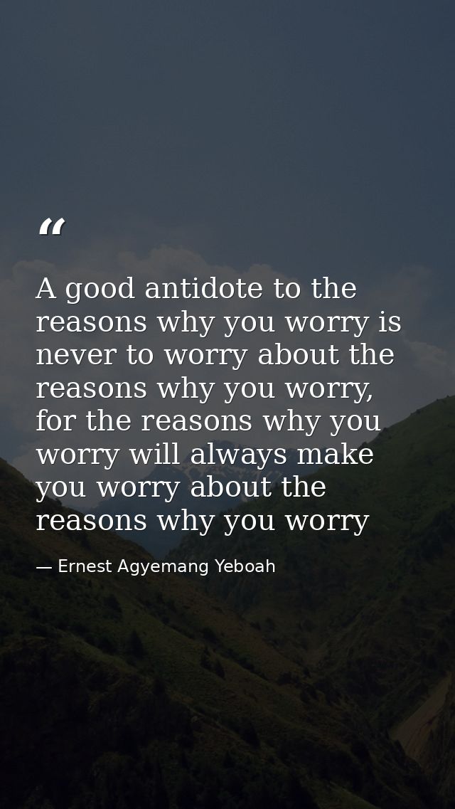 A good antidote to the reasons why you worry is never to worry about the reasons why you worry, for the reasons why you  — Ernest Agyemang Yeboah