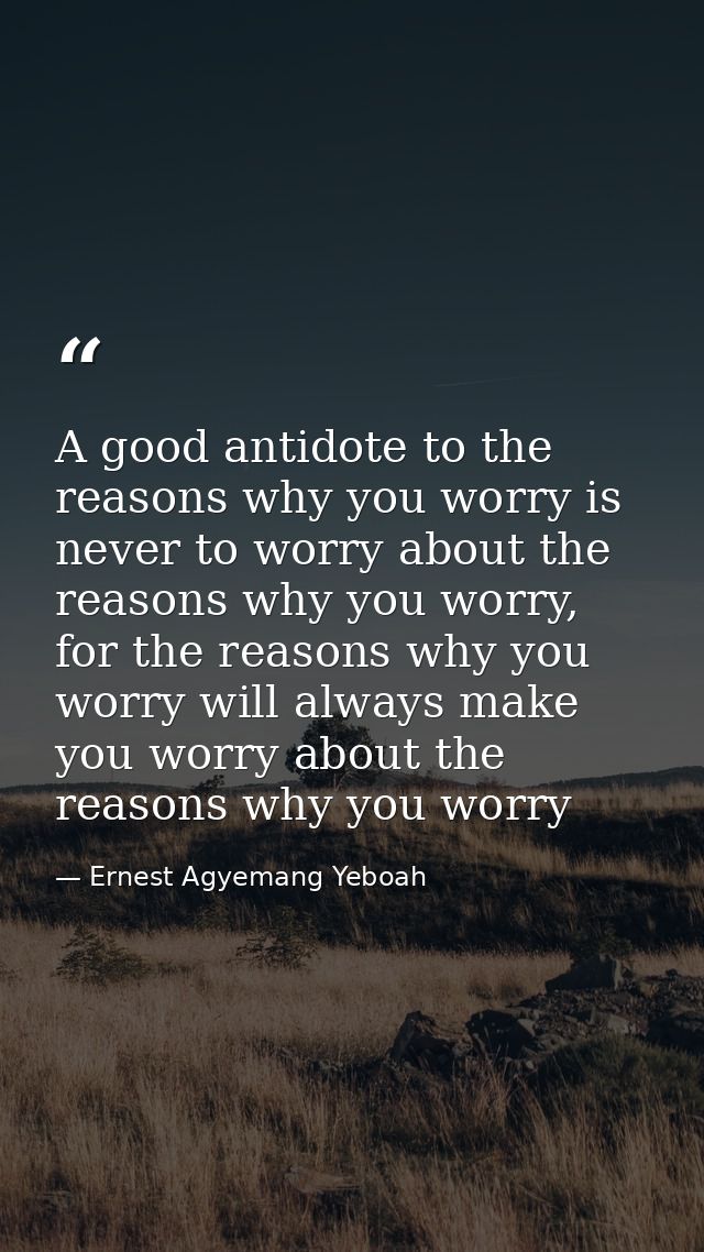 A good antidote to the reasons why you worry is never to worry about the reasons why you worry, for the reasons why you  — Ernest Agyemang Yeboah