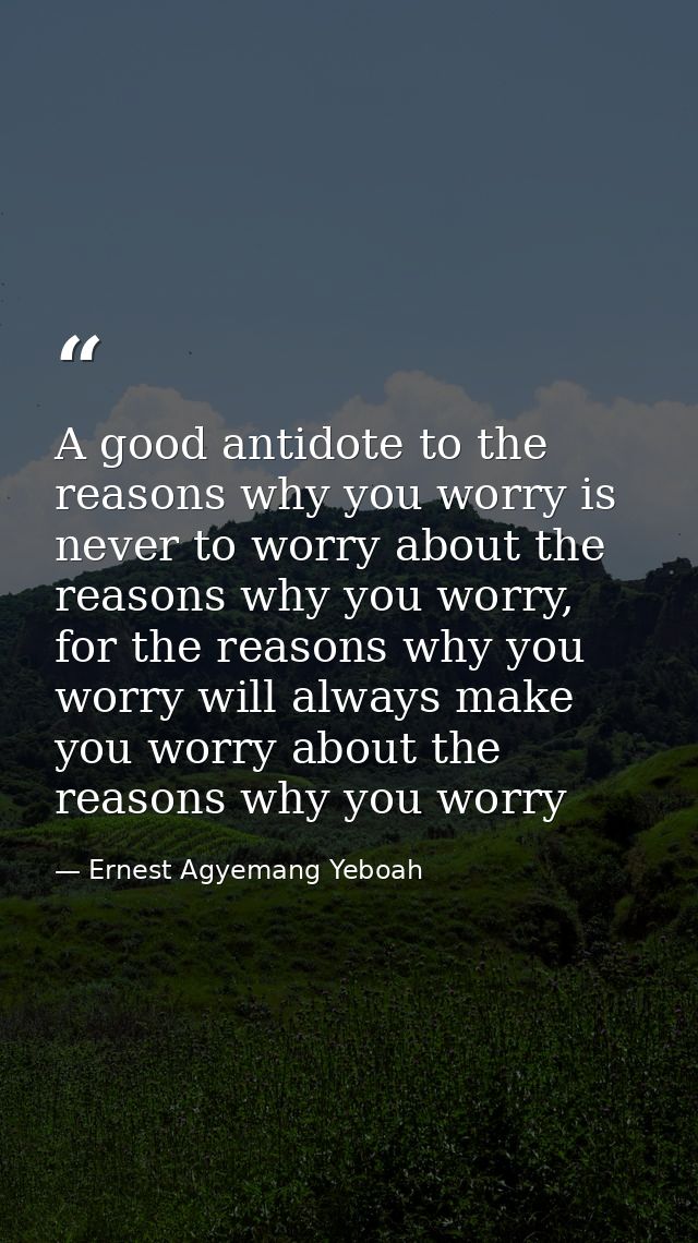 A good antidote to the reasons why you worry is never to worry about the reasons why you worry, for the reasons why you  — Ernest Agyemang Yeboah