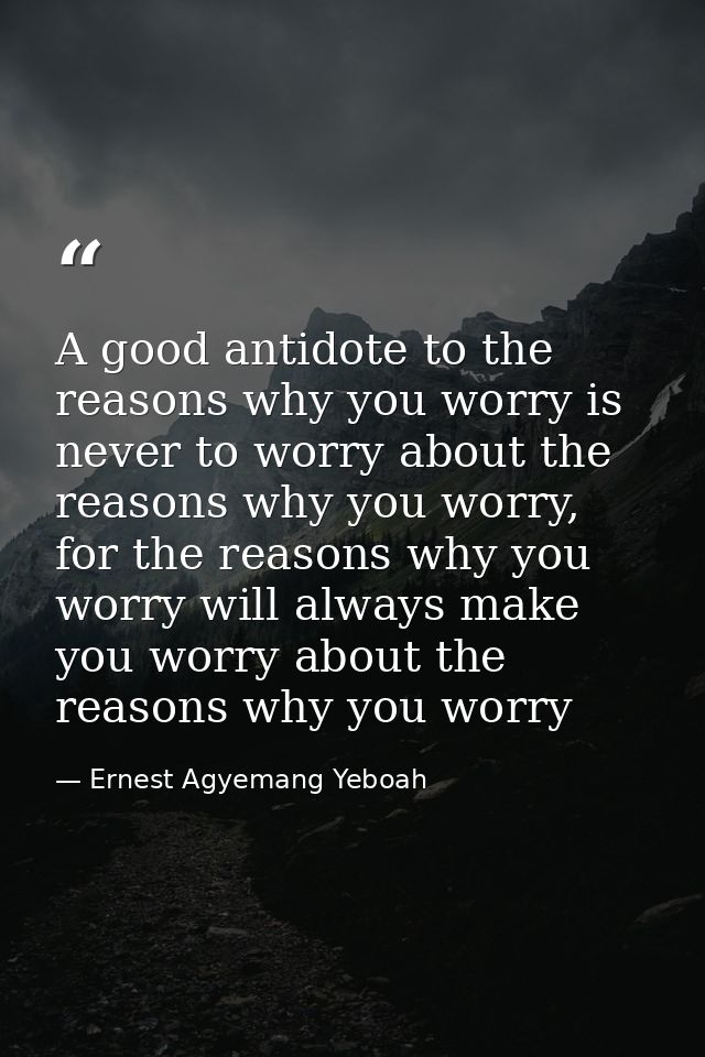A good antidote to the reasons why you worry is never to worry about the reasons why you worry, for the reasons why you  — Ernest Agyemang Yeboah