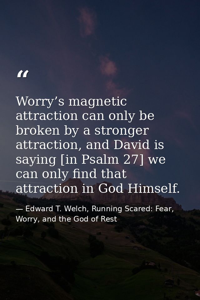 Worry’s magnetic attraction can only be broken by a stronger attraction, and David is saying [in Psalm 27] we can only f — Edward T. Welch, Running Scared: Fear, Worry, and the God of Rest