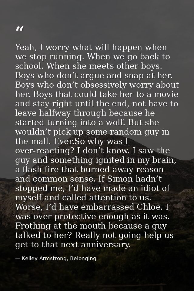 Yeah, I worry what will happen when we stop running. When we go back to school. When she meets other boys. Boys who don’ — Kelley Armstrong, Belonging