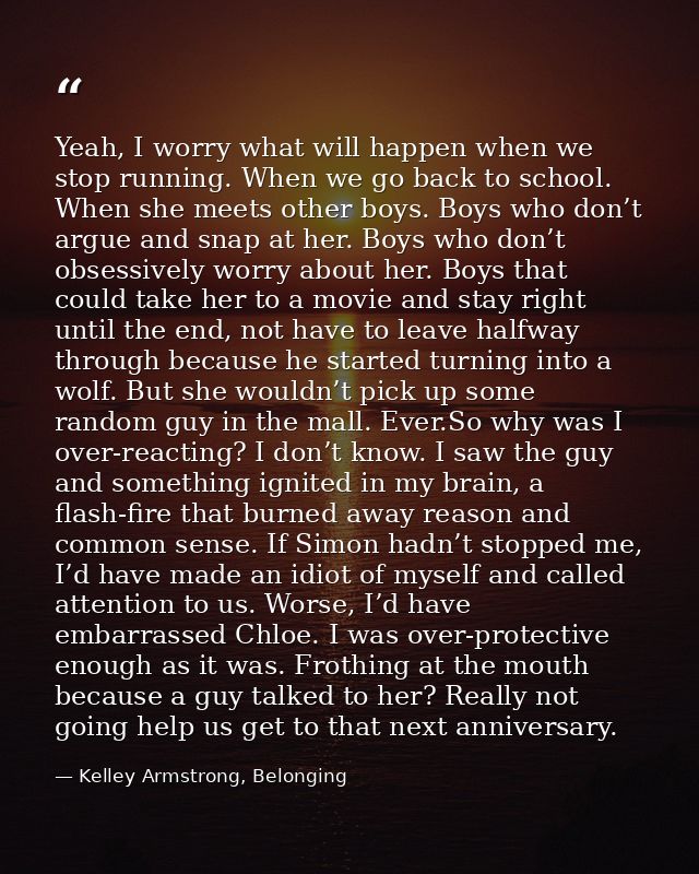 Yeah, I worry what will happen when we stop running. When we go back to school. When she meets other boys. Boys who don’ — Kelley Armstrong, Belonging