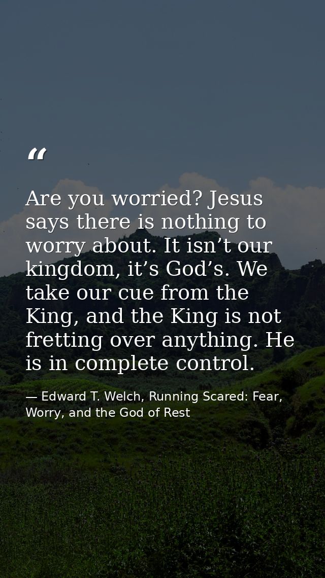 Are you worried? Jesus says there is nothing to worry about. It isn’t our kingdom, it’s God’s. We take our cue from the  — Edward T. Welch, Running Scared: Fear, Worry, and the God of Rest