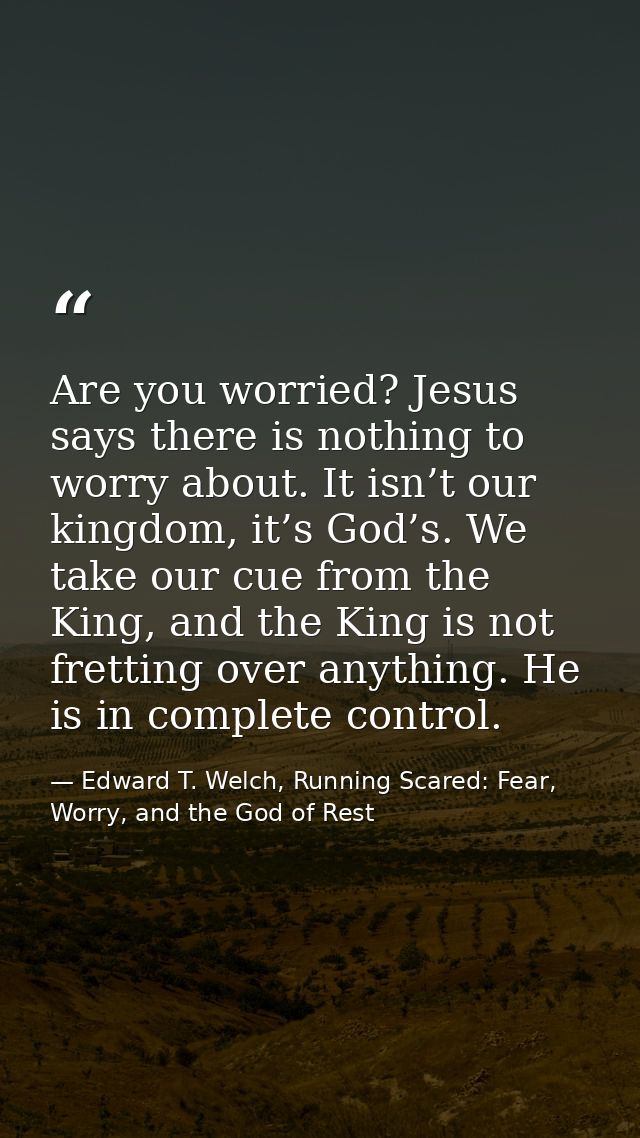 Are you worried? Jesus says there is nothing to worry about. It isn’t our kingdom, it’s God’s. We take our cue from the  — Edward T. Welch, Running Scared: Fear, Worry, and the God of Rest