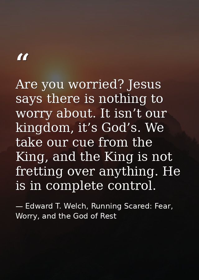 Are you worried? Jesus says there is nothing to worry about. It isn’t our kingdom, it’s God’s. We take our cue from the  — Edward T. Welch, Running Scared: Fear, Worry, and the God of Rest
