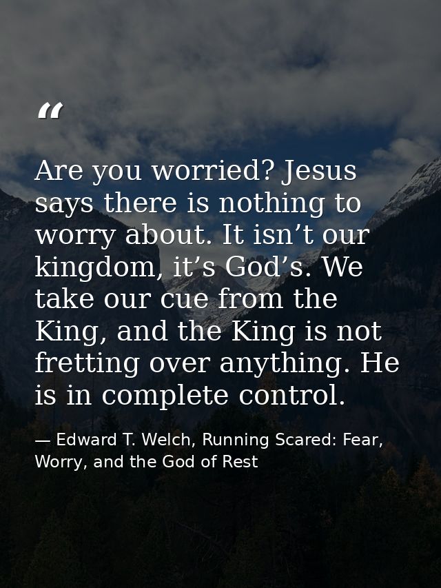 Are you worried? Jesus says there is nothing to worry about. It isn’t our kingdom, it’s God’s. We take our cue from the  — Edward T. Welch, Running Scared: Fear, Worry, and the God of Rest