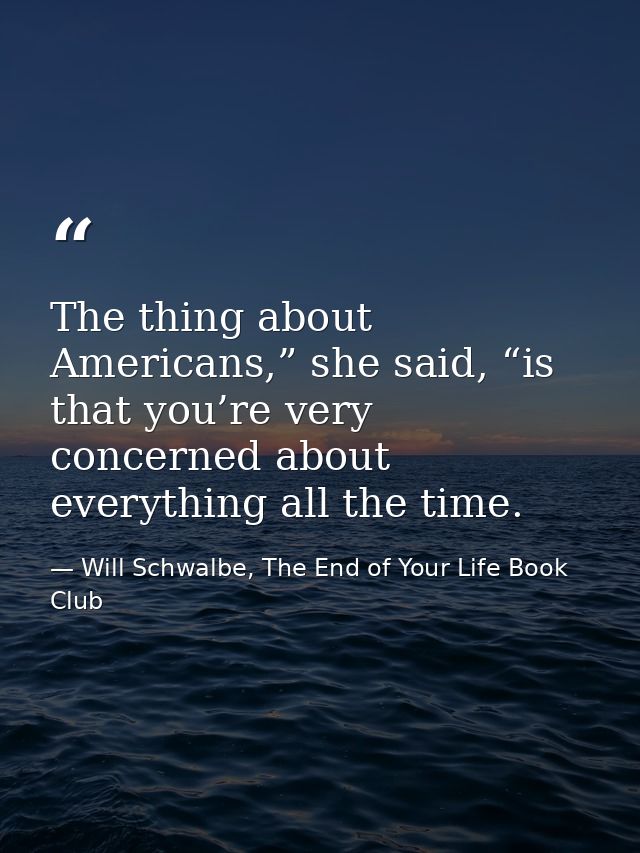 The thing about Americans,” she said, “is that you’re very concerned about everything all the time. — Will Schwalbe, The End of Your Life Book Club