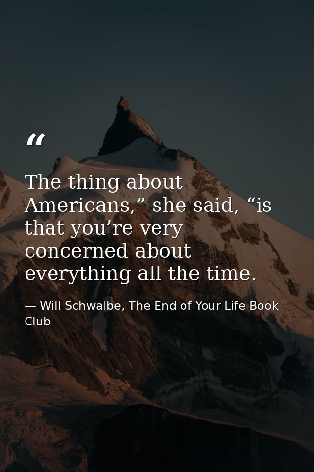The thing about Americans,” she said, “is that you’re very concerned about everything all the time. — Will Schwalbe, The End of Your Life Book Club