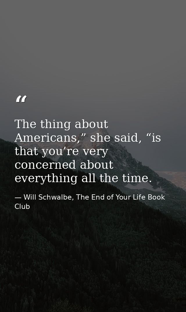 The thing about Americans,” she said, “is that you’re very concerned about everything all the time. — Will Schwalbe, The End of Your Life Book Club