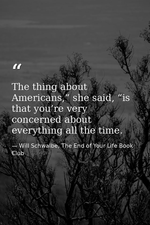 The thing about Americans,” she said, “is that you’re very concerned about everything all the time. — Will Schwalbe, The End of Your Life Book Club