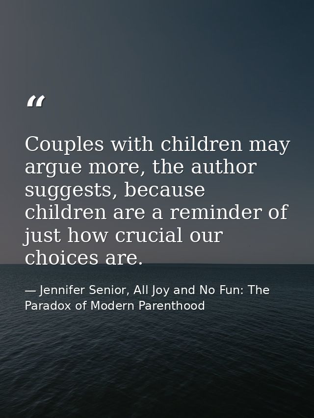 Couples with children may argue more, the author suggests, because children are a reminder of just how crucial our choic — Jennifer Senior, All Joy and No Fun: The Paradox of Modern Parenthood