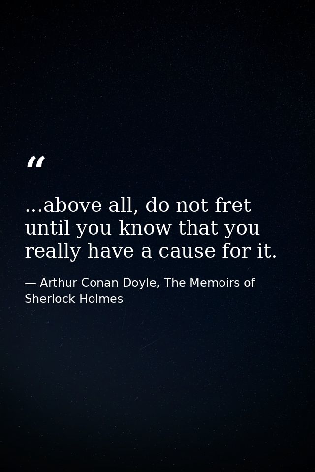 ...above all, do not fret until you know that you really have a cause for it. — Arthur Conan Doyle, The Memoirs of Sherlock Holmes