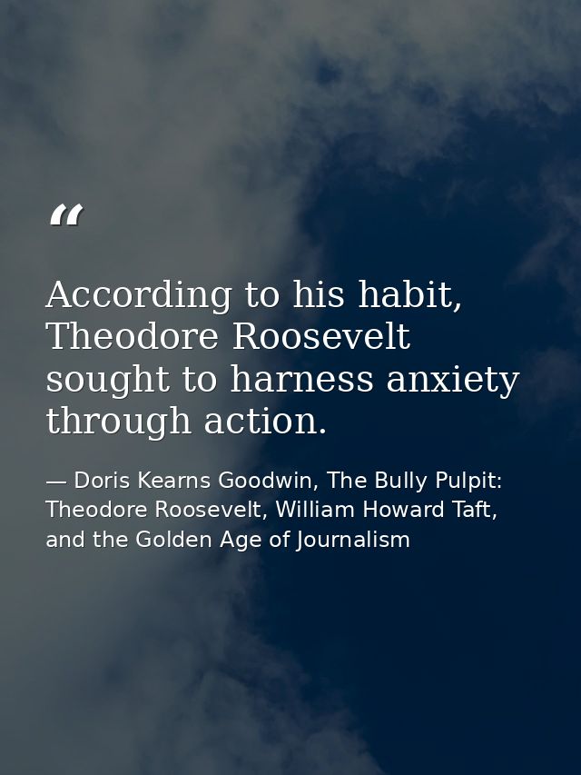 According to his habit, Theodore Roosevelt sought to harness anxiety through action. — Doris Kearns Goodwin, The Bully Pulpit: Theodore Roosevelt, William Howard Taft, and the Golden Age of Journalism