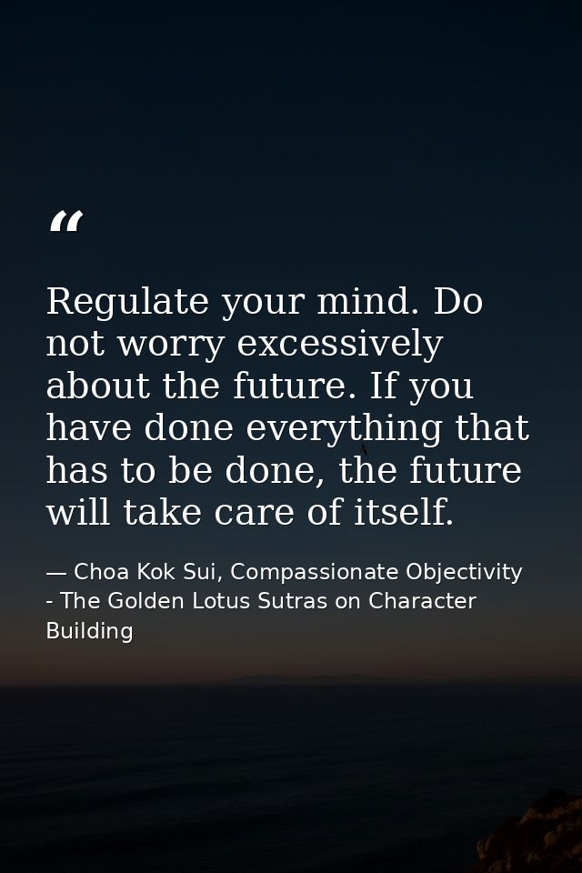 Regulate your mind. Do not worry excessively about the future. If you have done everything that has to be done, the futu — Choa Kok Sui, Compassionate Objectivity - The Golden Lotus Sutras on Character Building