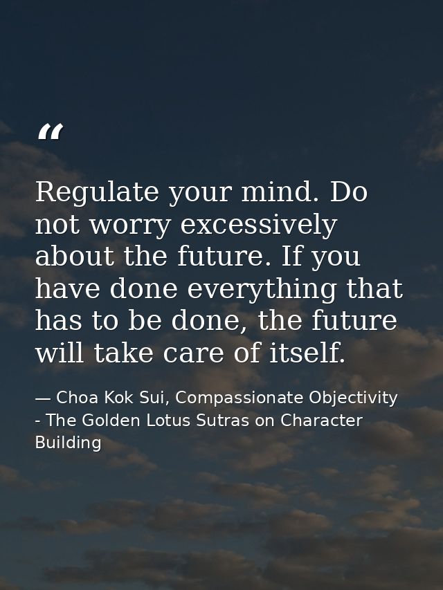 Regulate your mind. Do not worry excessively about the future. If you have done everything that has to be done, the futu — Choa Kok Sui, Compassionate Objectivity - The Golden Lotus Sutras on Character Building