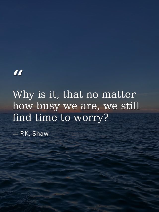 Why is it, that no matter how busy we are, we still find time to worry? — P.K. Shaw