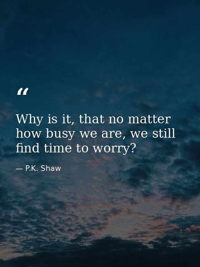 Why is it, that no matter how busy we are, we still find time to worry? — P.K. Shaw