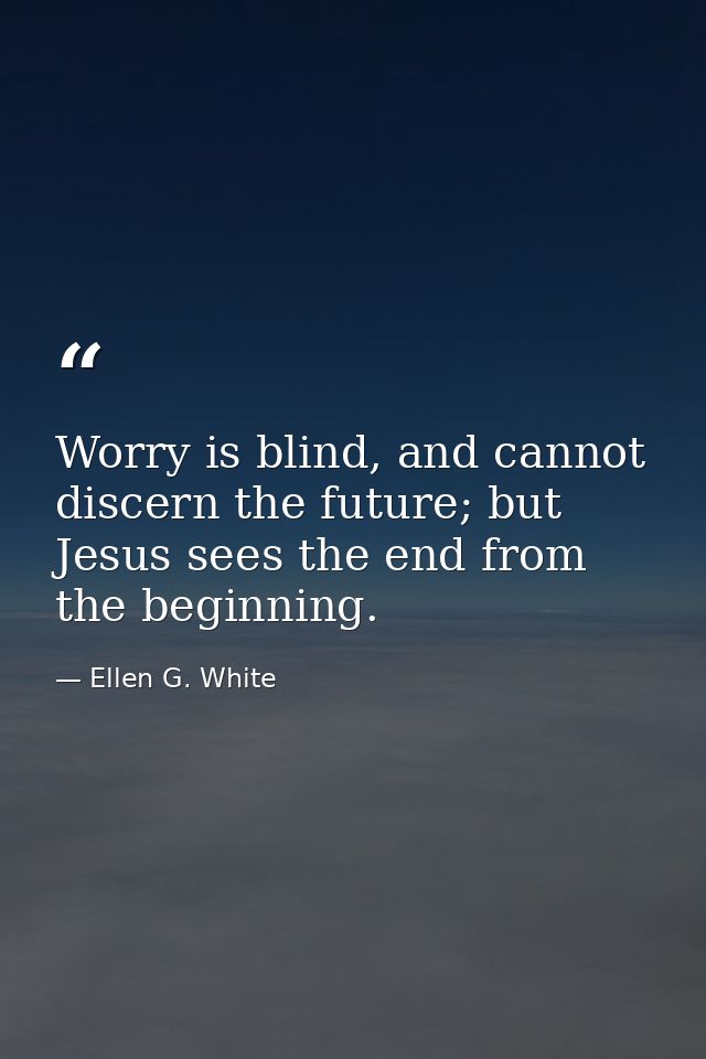 Worry is blind, and cannot discern the future; but Jesus sees the end from the beginning. — Ellen G. White