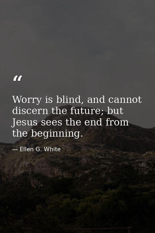 Worry is blind, and cannot discern the future; but Jesus sees the end from the beginning. — Ellen G. White