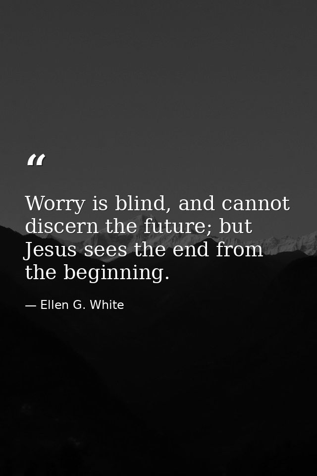 Worry is blind, and cannot discern the future; but Jesus sees the end from the beginning. — Ellen G. White