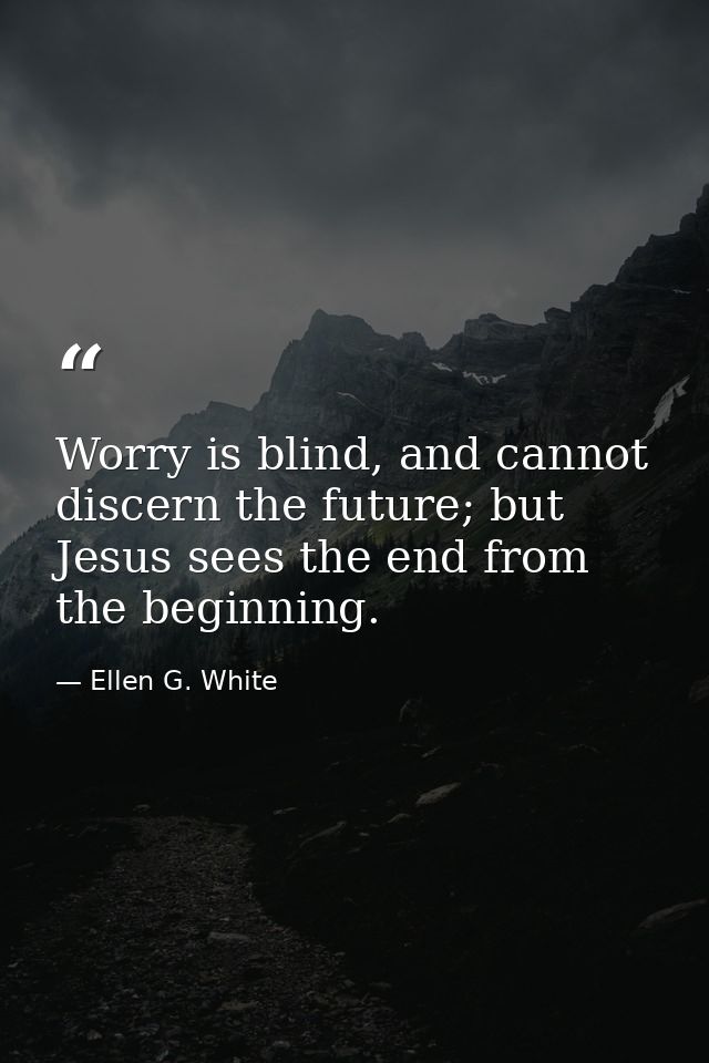 Worry is blind, and cannot discern the future; but Jesus sees the end from the beginning. — Ellen G. White