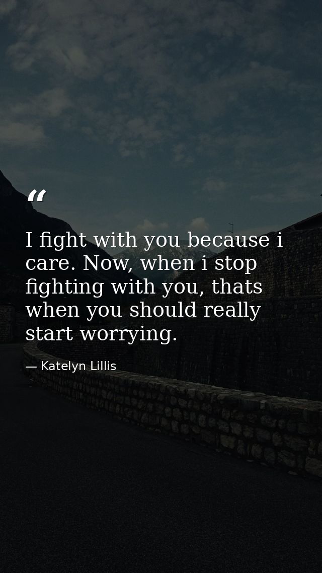 I fight with you because i care. Now, when i stop fighting with you, thats when you should really start worrying. — Katelyn Lillis