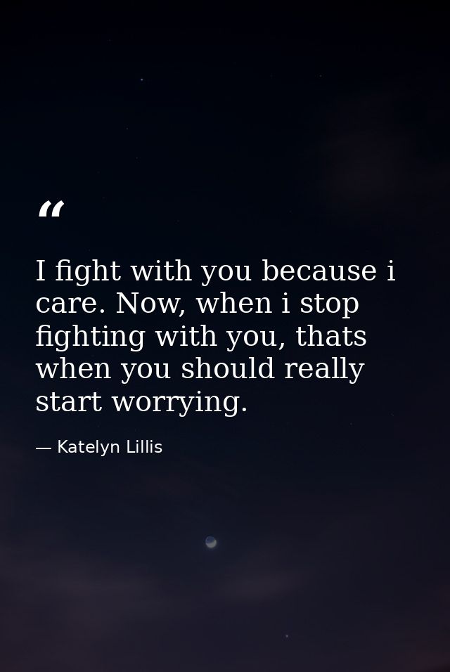 I fight with you because i care. Now, when i stop fighting with you, thats when you should really start worrying. — Katelyn Lillis