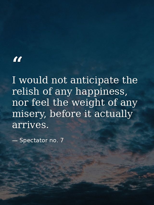 I would not anticipate the relish of any happiness, nor feel the weight of any misery, before it actually arrives. — Spectator no. 7