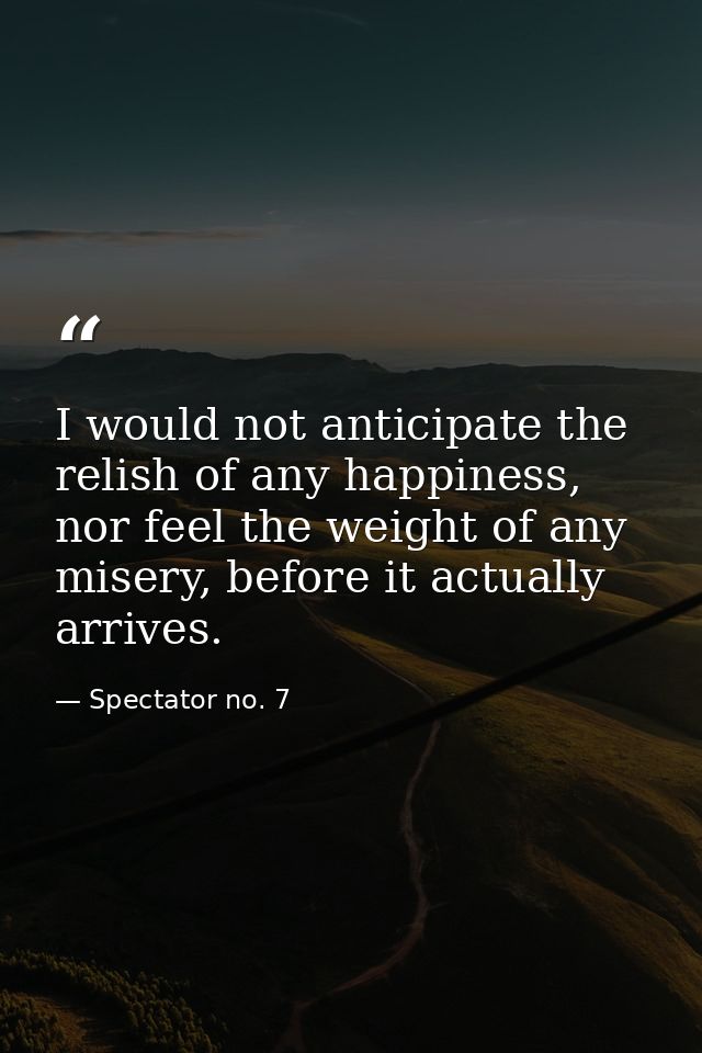I would not anticipate the relish of any happiness, nor feel the weight of any misery, before it actually arrives. — Spectator no. 7